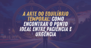 A Arte do Equilíbrio Temporal: Como Encontrar o Ponto Ideal Entre Paciência e Urgência